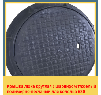 Крышка люка круглая с шарниром тяжелый полимерно-песчаный для колодца 630 в Ташкенте